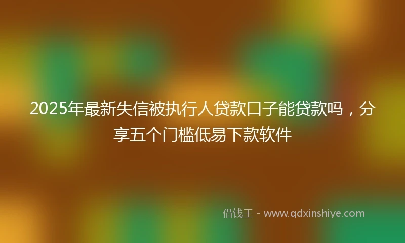 2025年最新失信被执行人贷款口子能贷款吗，分享五个门槛低易下款软件
