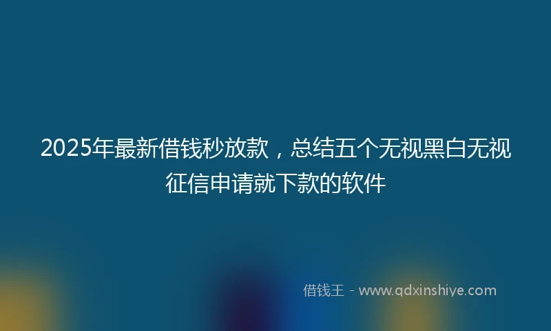 2025年最新借钱秒放款，总结五个无视黑白无视征信申请就下款的软件