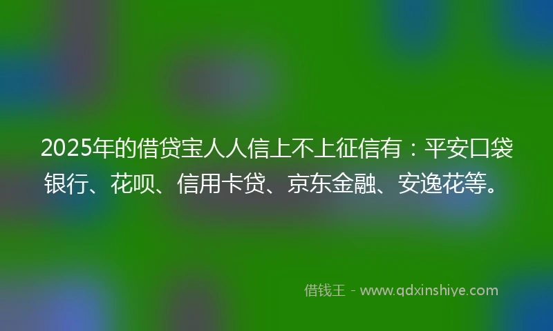 2025年的借贷宝人人信上不上征信有：平安口袋银行、花呗、信用卡贷、京东金融、安逸花等。
