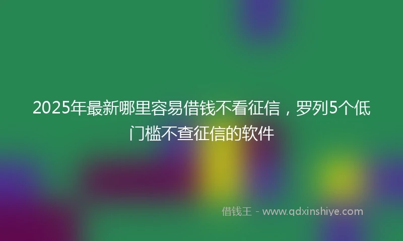 2025年最新哪里容易借钱不看征信，罗列5个低门槛不查征信的软件