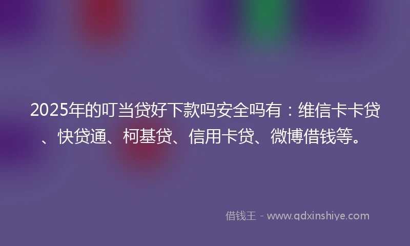 2025年的叮当贷好下款吗安全吗有：维信卡卡贷、快贷通、柯基贷、信用卡贷、微博借钱等。