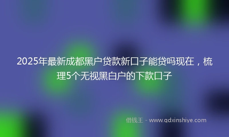 2025年最新成都黑户贷款新口子能贷吗现在，梳理5个无视黑白户的下款口子