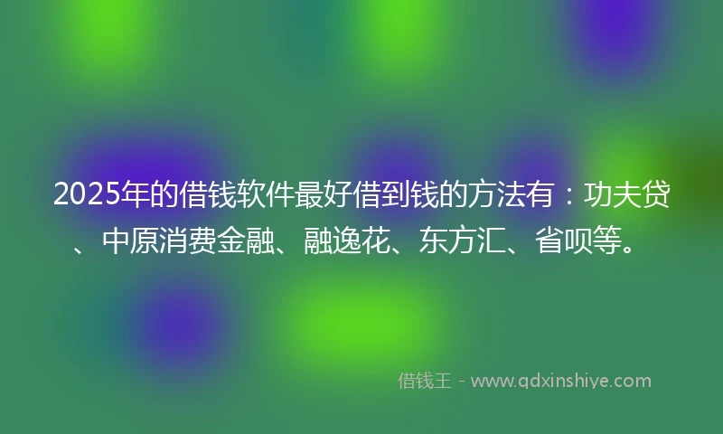 2025年的借钱软件最好借到钱的方法有：功夫贷、中原消费金融、融逸花、东方汇、省呗等。