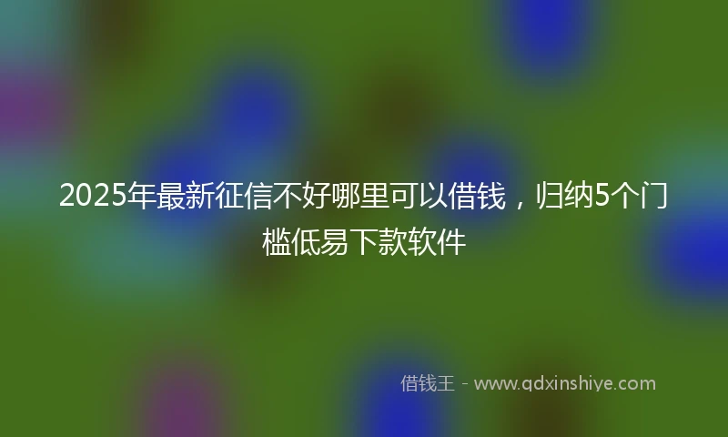 2025年最新征信不好哪里可以借钱，归纳5个门槛低易下款软件