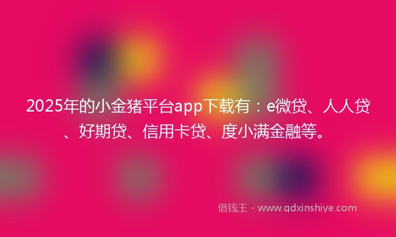 2025年的小金猪平台app下载有：e微贷、人人贷、好期贷、信用卡贷、度小满金融等。