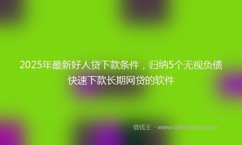 2025年最新好人贷下款条件，归纳5个无视负债快速下款长期网贷的软件