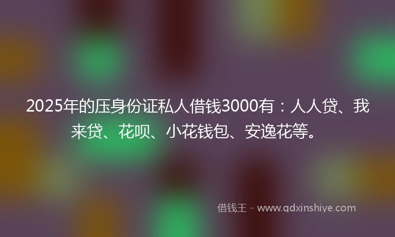 2025年的压身份证私人借钱3000有：人人贷、我来贷、花呗、小花钱包、安逸花等。