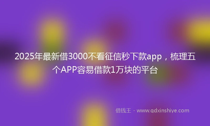 2025年最新借3000不看征信秒下款app，梳理五个APP容易借款1万块的平台