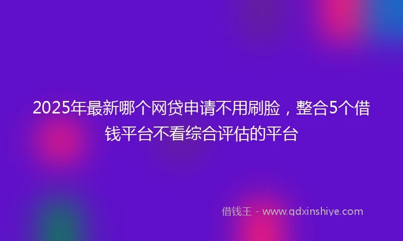 2025年最新哪个网贷申请不用刷脸，整合5个借钱平台不看综合评估的平台
