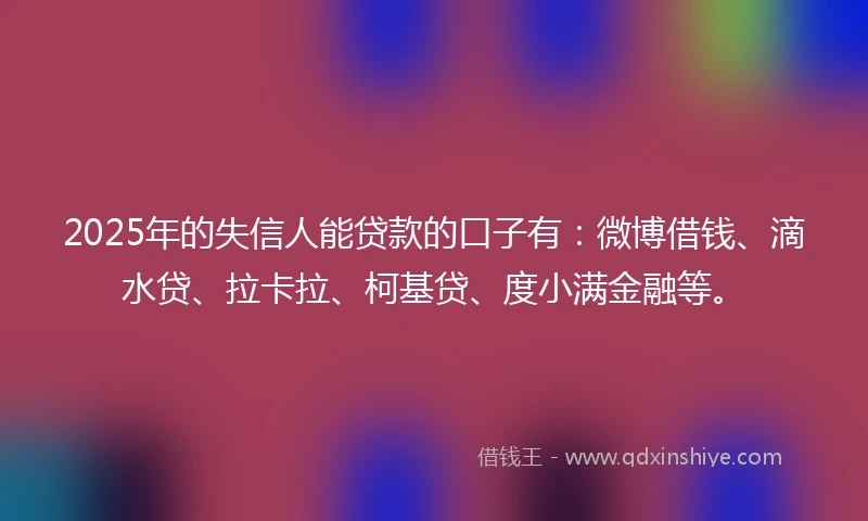 2025年的失信人能贷款的口子有：微博借钱、滴水贷、拉卡拉、柯基贷、度小满金融等。