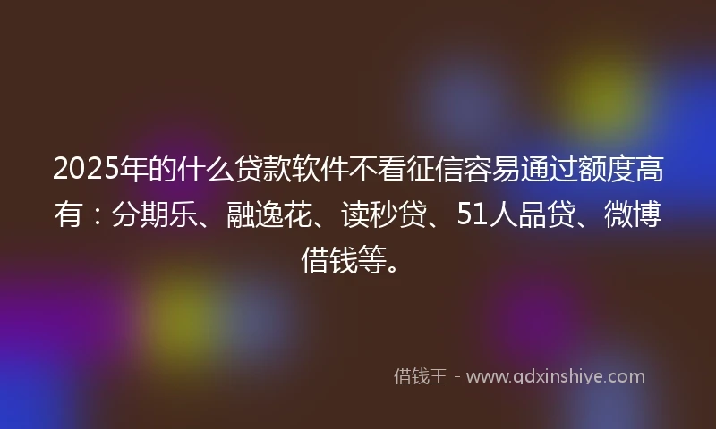 2025年的什么贷款软件不看征信容易通过额度高有：分期乐、融逸花、读秒贷、51人品贷、微博借钱等。