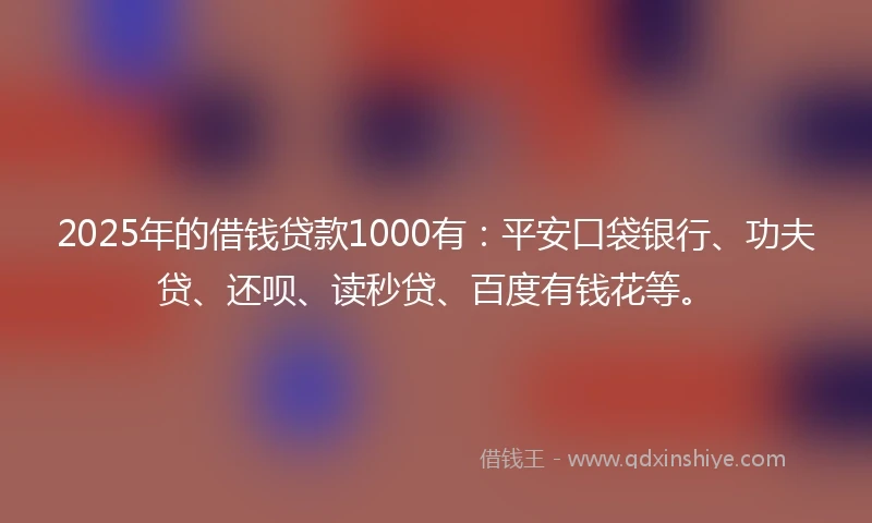 2025年的借钱贷款1000有：平安口袋银行、功夫贷、还呗、读秒贷、百度有钱花等。