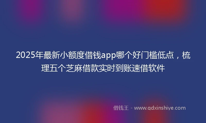 2025年最新小额度借钱app哪个好门槛低点，梳理五个芝麻借款实时到账速借软件