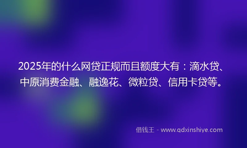 2025年的什么网贷正规而且额度大有：滴水贷、中原消费金融、融逸花、微粒贷、信用卡贷等。