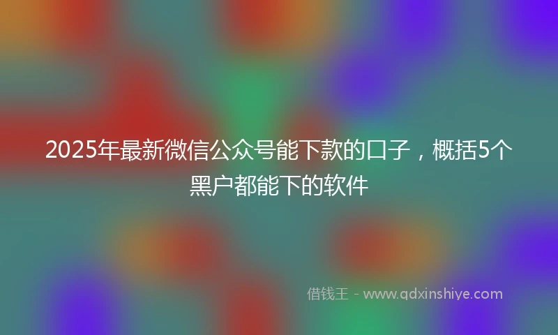 2025年最新微信公众号能下款的口子，概括5个黑户都能下的软件