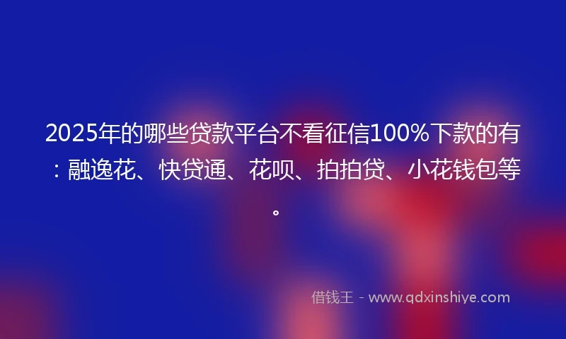 2025年的哪些贷款平台不看征信100%下款的有：融逸花、快贷通、花呗、拍拍贷、小花钱包等。