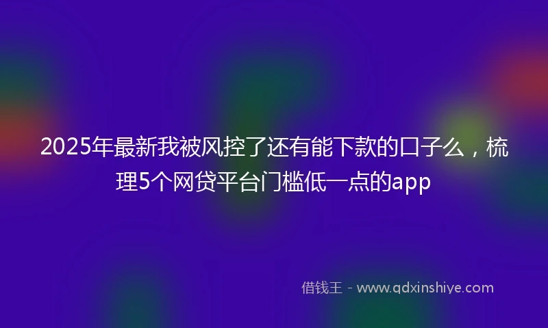2025年最新我被风控了还有能下款的口子么，梳理5个网贷平台门槛低一点的app