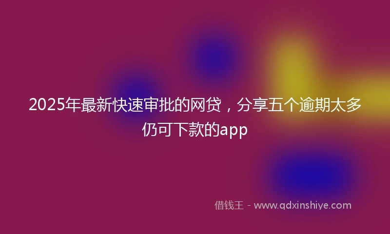 2025年最新快速审批的网贷，分享五个逾期太多仍可下款的app
