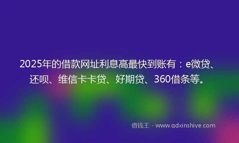 2025年的借款网址利息高最快到账有：e微贷、还呗、维信卡卡贷、好期贷、360借条等。