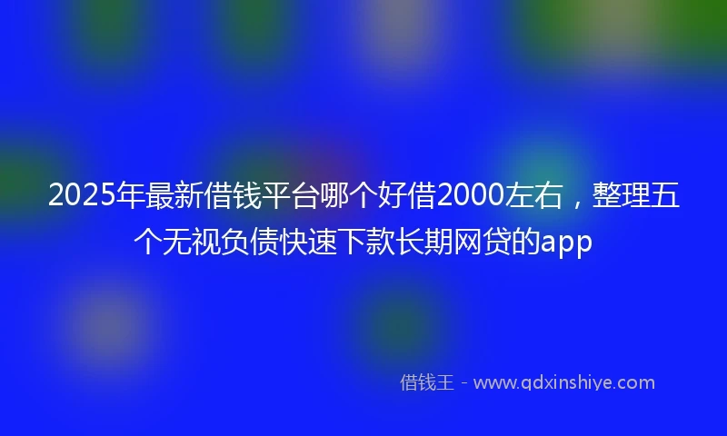 2025年最新借钱平台哪个好借2000左右，整理五个无视负债快速下款长期网贷的app