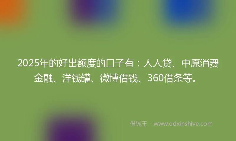 2025年的好出额度的口子有：人人贷、中原消费金融、洋钱罐、微博借钱、360借条等。
