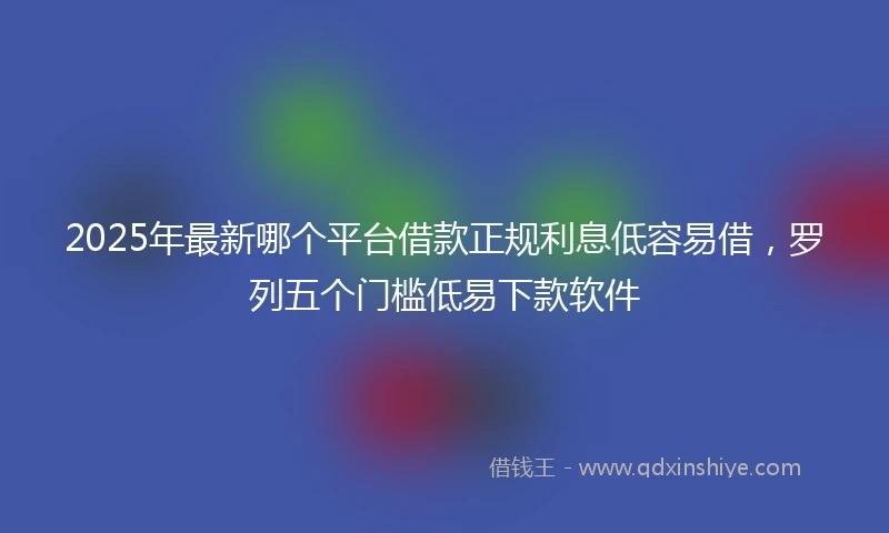 2025年最新哪个平台借款正规利息低容易借，罗列五个门槛低易下款软件