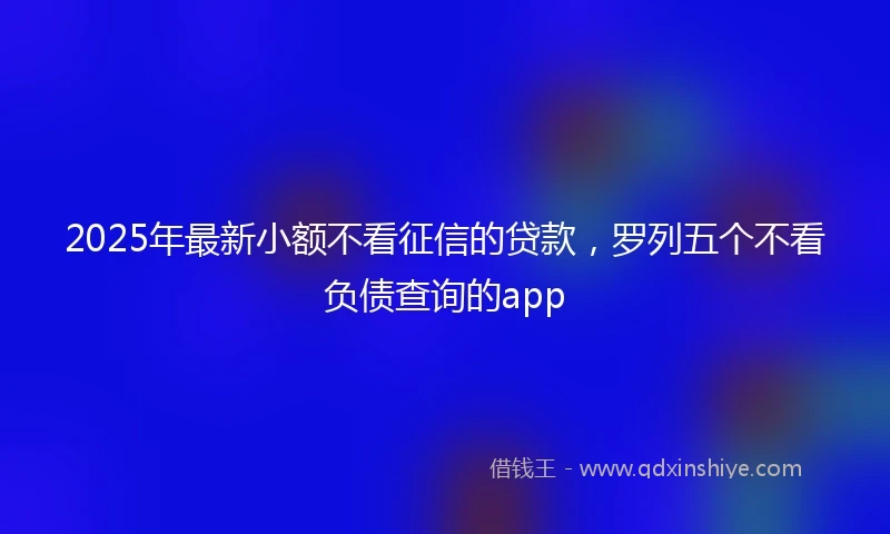 2025年最新小额不看征信的贷款，罗列五个不看负债查询的app