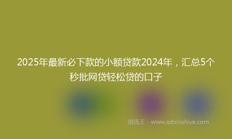 2025年最新必下款的小额贷款2024年，汇总5个秒批网贷轻松贷的口子