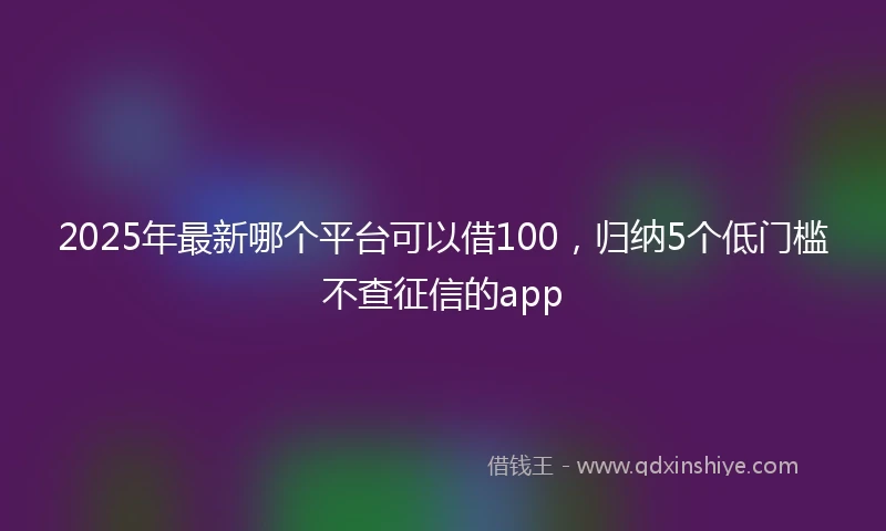 2025年最新哪个平台可以借100，归纳5个低门槛不查征信的app