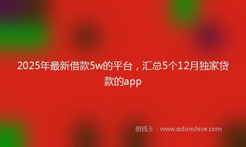 2025年最新借款5w的平台，汇总5个12月独家贷款的app