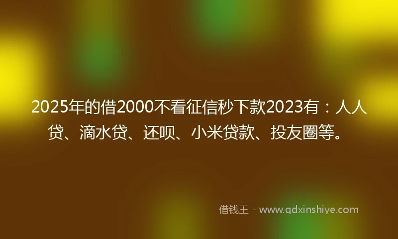 2025年的借2000不看征信秒下款2023有：人人贷、滴水贷、还呗、小米贷款、投友圈等。
