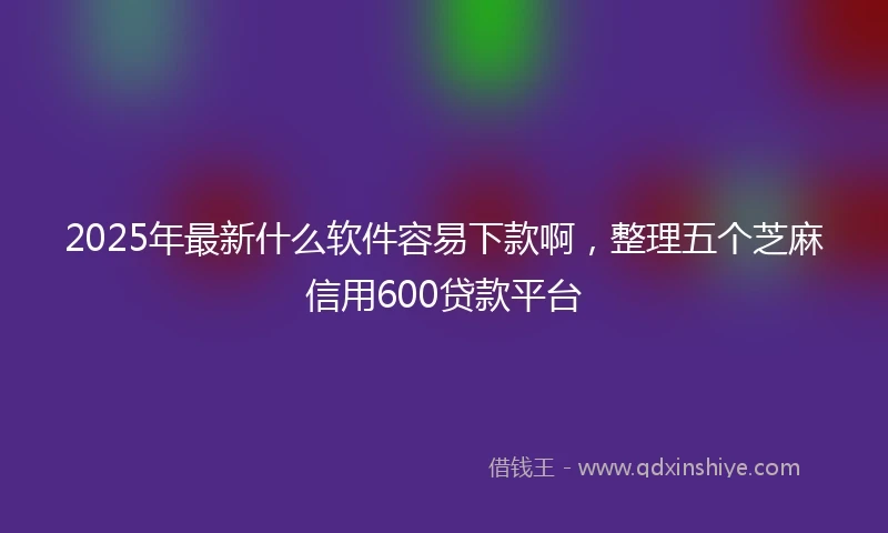 2025年最新什么软件容易下款啊，整理五个芝麻信用600贷款平台