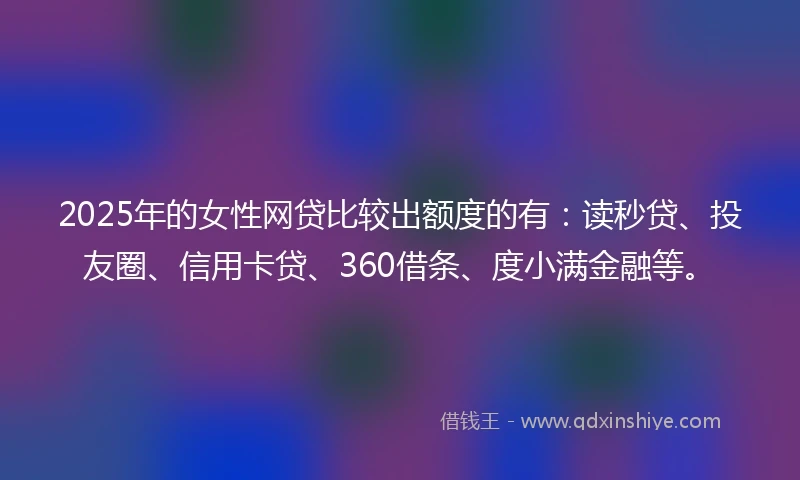 2025年的女性网贷比较出额度的有：读秒贷、投友圈、信用卡贷、360借条、度小满金融等。