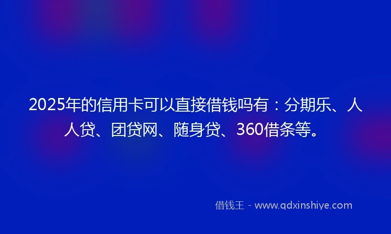 2025年的信用卡可以直接借钱吗有：分期乐、人人贷、团贷网、随身贷、360借条等。