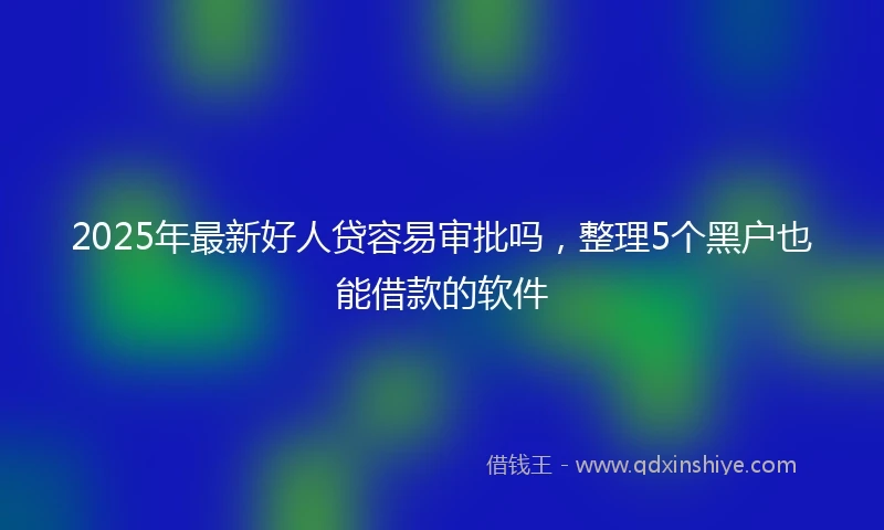 2025年最新好人贷容易审批吗，整理5个黑户也能借款的软件
