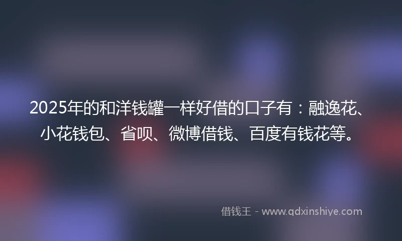 2025年的和洋钱罐一样好借的口子有：融逸花、小花钱包、省呗、微博借钱、百度有钱花等。