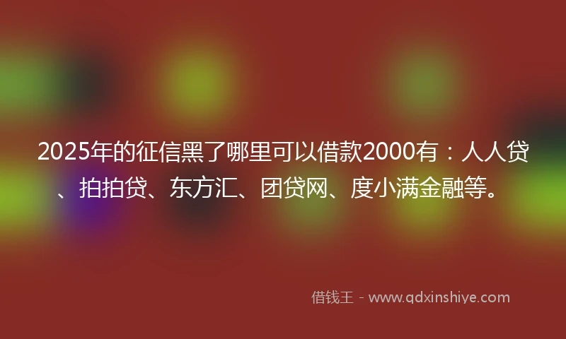 2025年的征信黑了哪里可以借款2000有：人人贷、拍拍贷、东方汇、团贷网、度小满金融等。