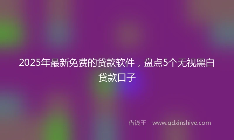 2025年最新免费的贷款软件，盘点5个无视黑白贷款口子