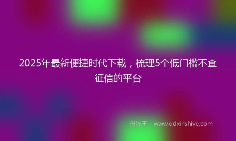 2025年最新便捷时代下载，梳理5个低门槛不查征信的平台