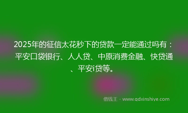 2025年的征信太花秒下的贷款一定能通过吗有：平安口袋银行、人人贷、中原消费金融、快贷通、平安i贷等。