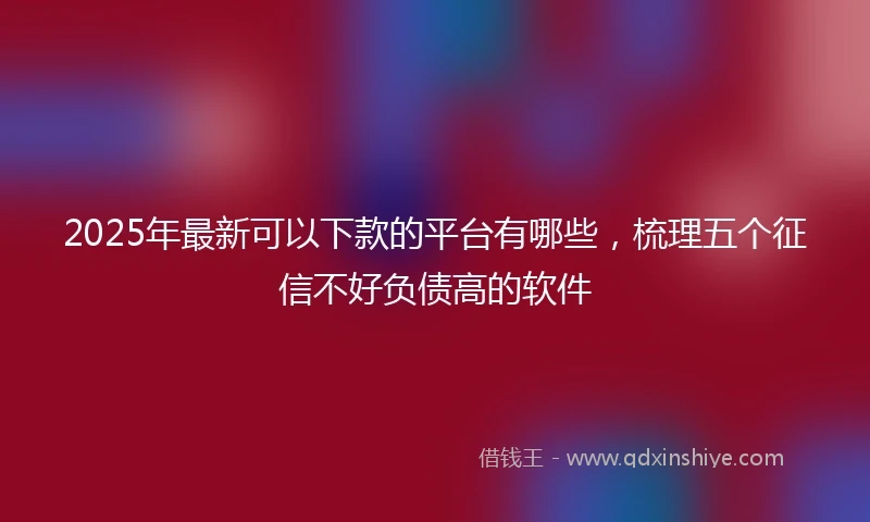 2025年最新可以下款的平台有哪些，梳理五个征信不好负债高的软件