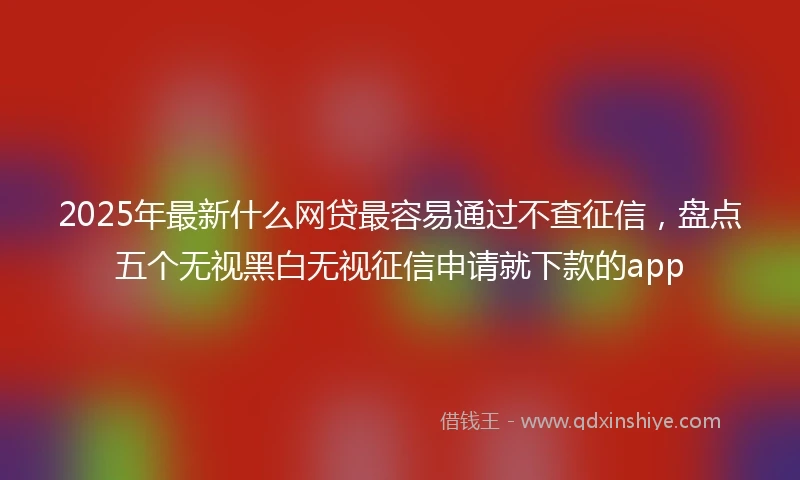 2025年最新什么网贷最容易通过不查征信，盘点五个无视黑白无视征信申请就下款的app