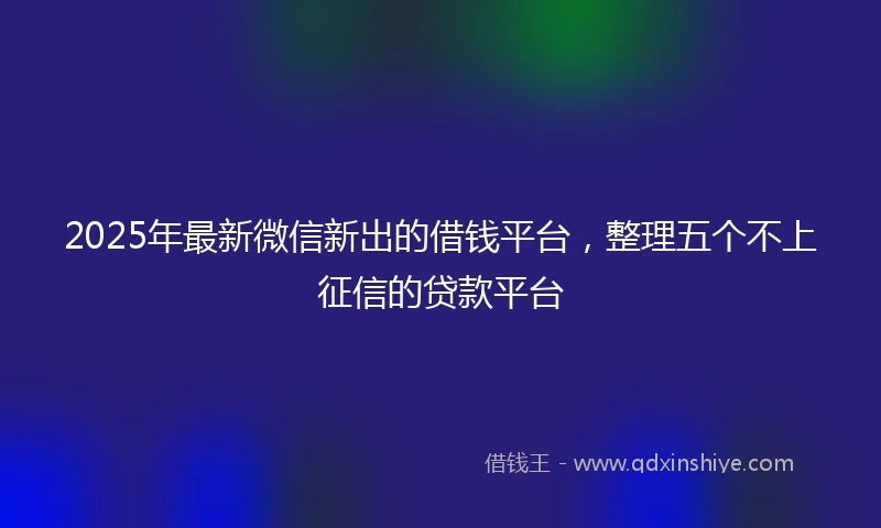 2025年最新微信新出的借钱平台，整理五个不上征信的贷款平台