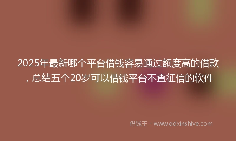 2025年最新哪个平台借钱容易通过额度高的借款，总结五个20岁可以借钱平台不查征信的软件