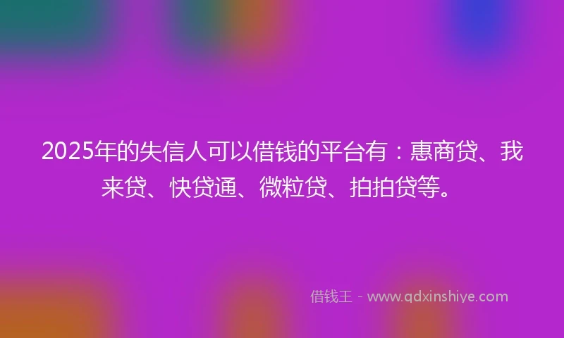 2025年的失信人可以借钱的平台有：惠商贷、我来贷、快贷通、微粒贷、拍拍贷等。