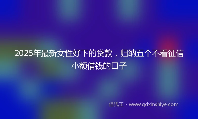 2025年最新女性好下的贷款，归纳五个不看征信小额借钱的口子