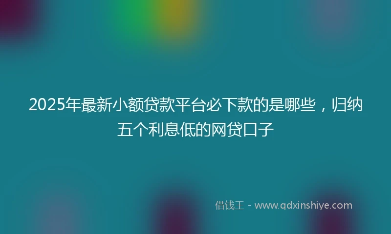 2025年最新小额贷款平台必下款的是哪些，归纳五个利息低的网贷口子