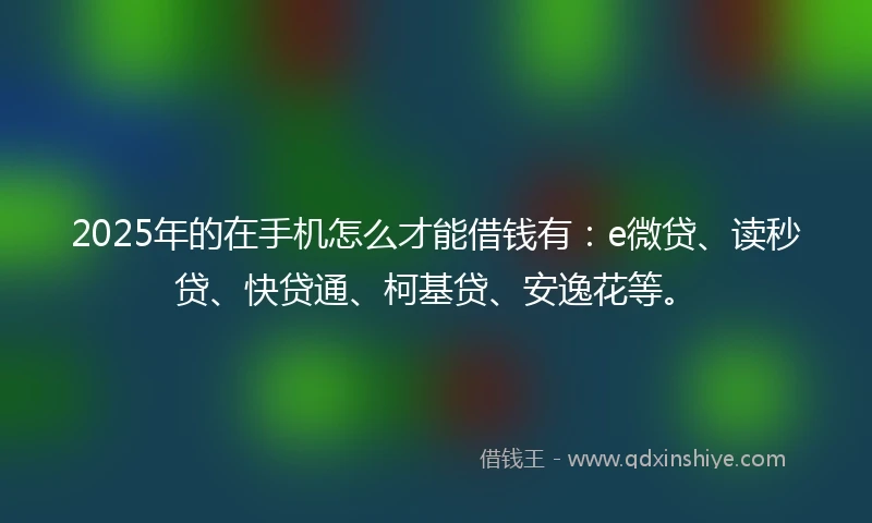 2025年的在手机怎么才能借钱有：e微贷、读秒贷、快贷通、柯基贷、安逸花等。