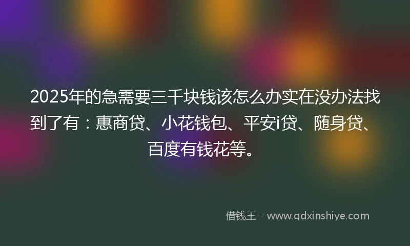 2025年的急需要三千块钱该怎么办实在没办法找到了有：惠商贷、小花钱包、平安i贷、随身贷、百度有钱花等。