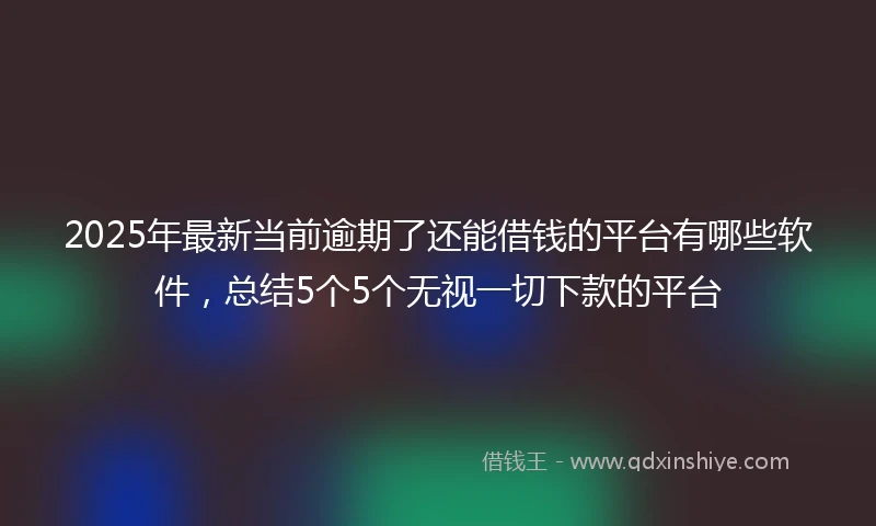 2025年最新当前逾期了还能借钱的平台有哪些软件，总结5个5个无视一切下款的平台